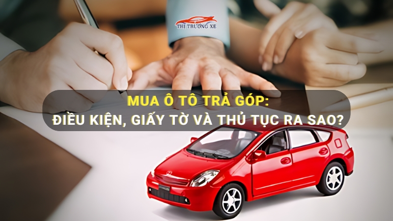 Mua xe ô tô trả góp: Điều kiện, thủ tục và kinh nghiệm